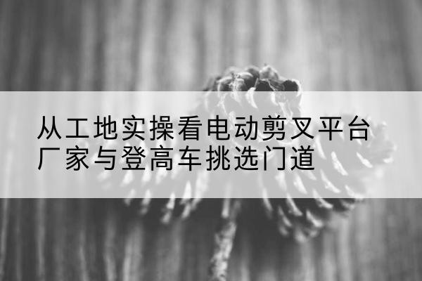 龙文电动剪叉升降平台厂家-从工地实操看电动剪叉平台厂家与登高车挑选门道