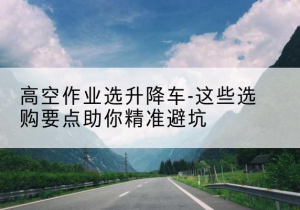 龙文升降车厂家-高空作业选升降车-这些选购要点助你*避坑
