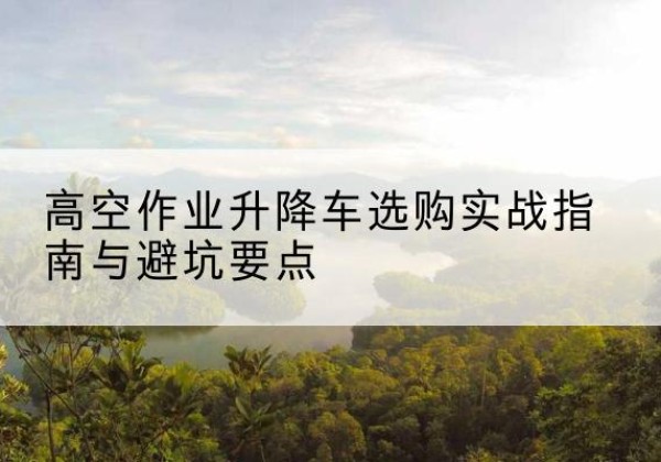 龙文升降车怎么选-高空作业升降车选购实战指南与避坑要点