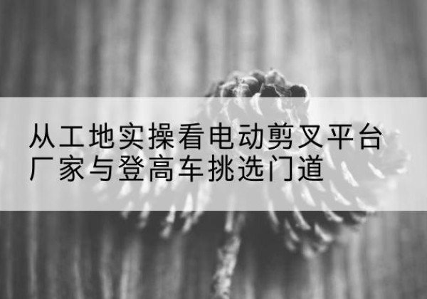龙文电动剪叉升降平台厂家-从工地实操看电动剪叉平台厂家与登高车挑选门道